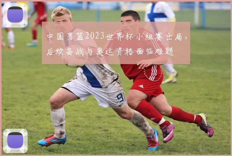 中国男篮2023世界杯小组赛出局，后续备战与奥运资格面临难题