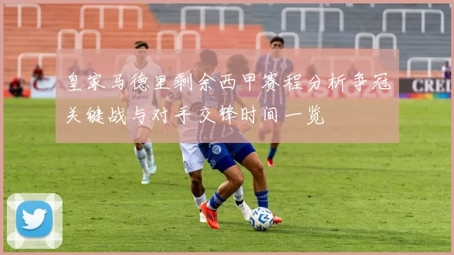 皇家马德里剩余西甲赛程分析争冠关键战与对手交锋时间一览