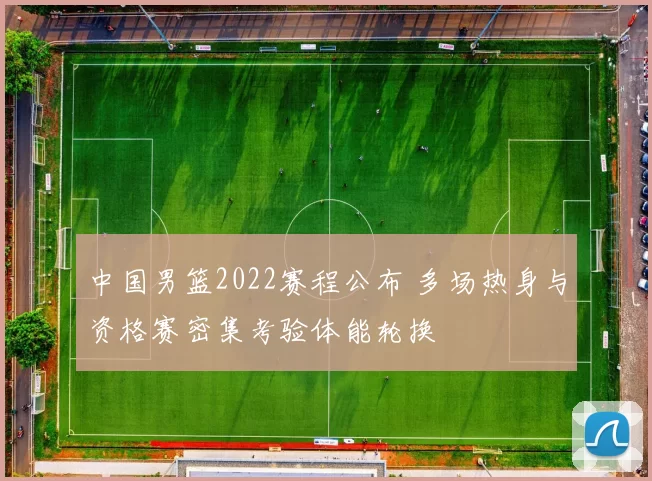 中国男篮2022赛程公布 多场热身与资格赛密集考验体能轮换