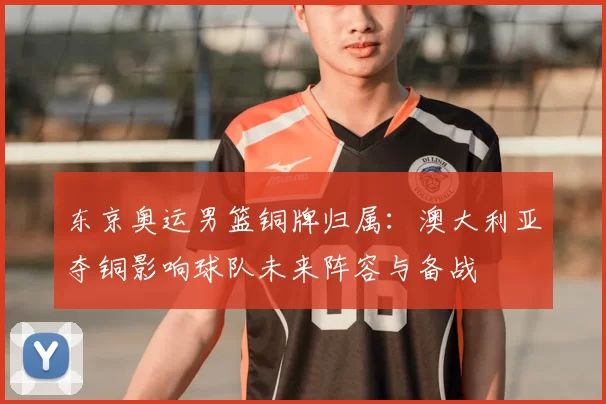 东京奥运男篮铜牌归属：澳大利亚夺铜影响球队未来阵容与备战