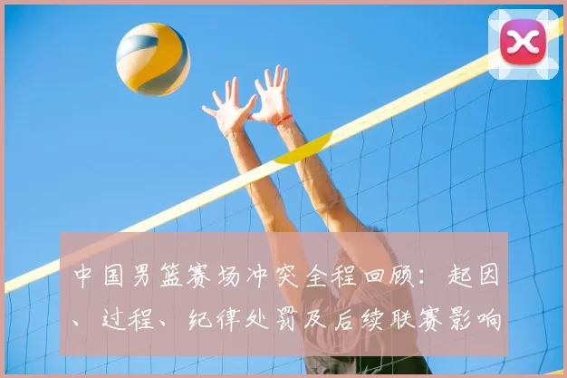 中国男篮赛场冲突全程回顾：起因、过程、纪律处罚及后续联赛影响解析