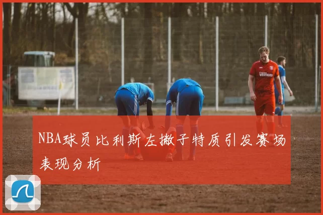 NBA球员比利斯左撇子特质引发赛场表现分析