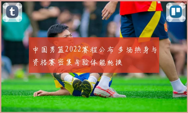 中国男篮2022赛程公布 多场热身与资格赛密集考验体能轮换