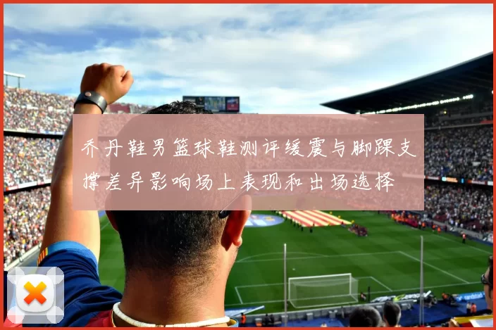 乔丹鞋男篮球鞋测评缓震与脚踝支撑差异影响场上表现和出场选择
