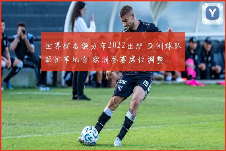 世界杯名额分布2022出炉 亚洲球队获扩军机会 欧洲参赛席位调整