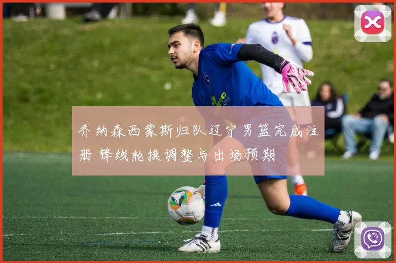 乔纳森西蒙斯归队辽宁男篮完成注册 锋线轮换调整与出场预期