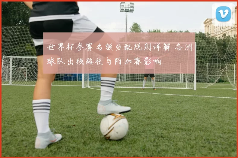 世界杯参赛名额分配规则详解 各洲球队出线路径与附加赛影响