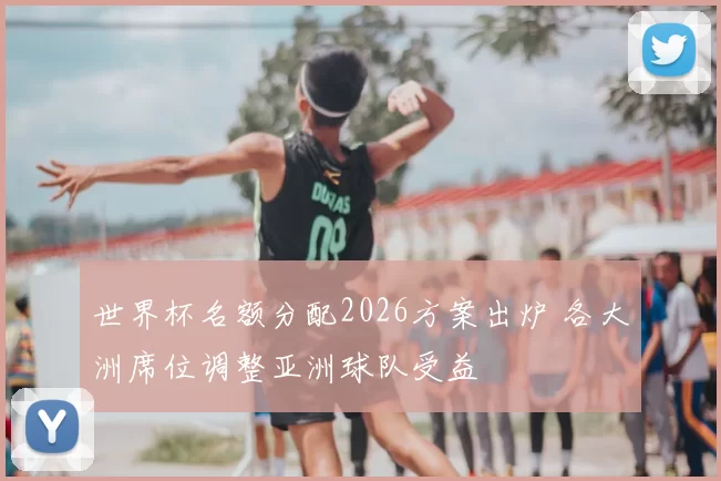 世界杯名额分配2026方案出炉 各大洲席位调整亚洲球队受益