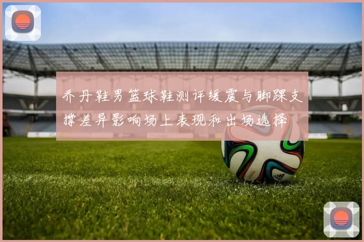 乔丹鞋男篮球鞋测评缓震与脚踝支撑差异影响场上表现和出场选择