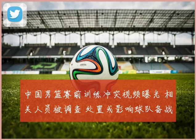 中国男篮赛前训练冲突视频曝光 相关人员被调查 处置或影响球队备战