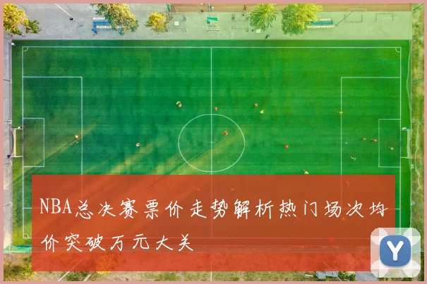 NBA总决赛票价走势解析热门场次均价突破万元大关