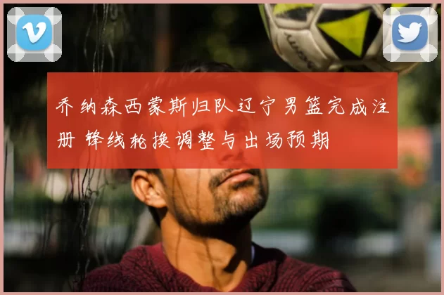 乔纳森西蒙斯归队辽宁男篮完成注册 锋线轮换调整与出场预期